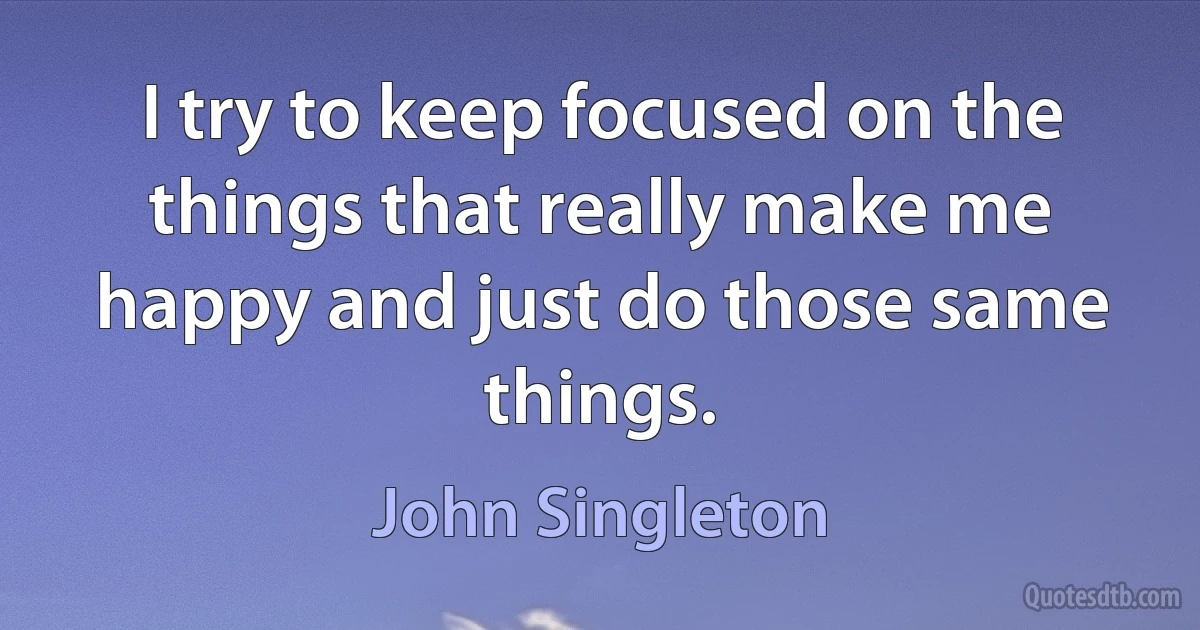 I try to keep focused on the things that really make me happy and just do those same things. (John Singleton)