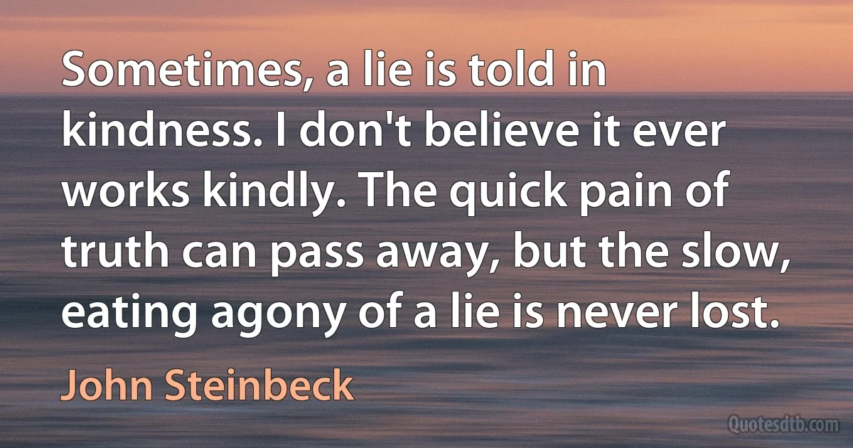 Sometimes, a lie is told in kindness. I don't believe it ever works kindly. The quick pain of truth can pass away, but the slow, eating agony of a lie is never lost. (John Steinbeck)