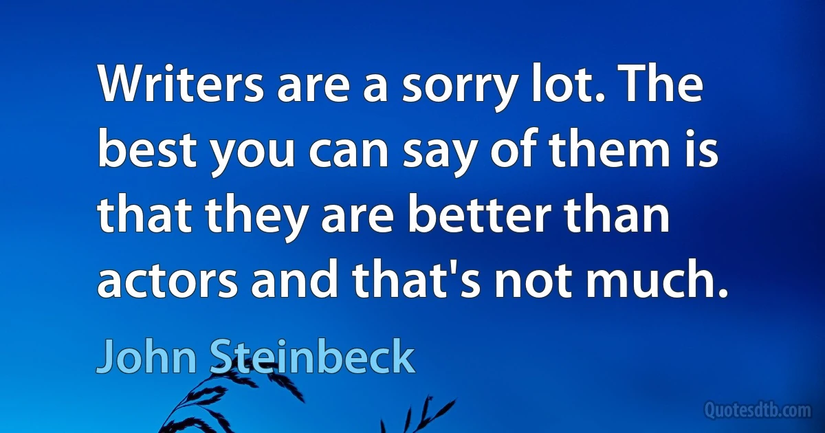 Writers are a sorry lot. The best you can say of them is that they are better than actors and that's not much. (John Steinbeck)