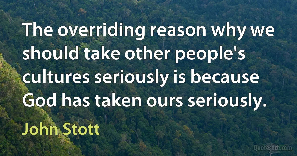 The overriding reason why we should take other people's cultures seriously is because God has taken ours seriously. (John Stott)