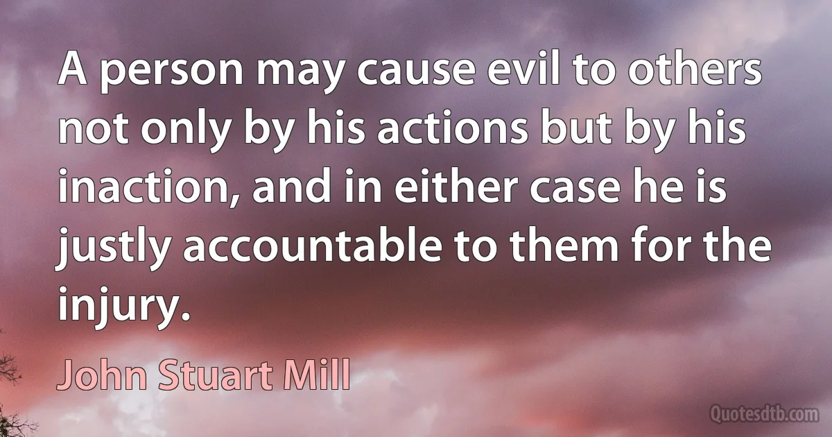 A person may cause evil to others not only by his actions but by his inaction, and in either case he is justly accountable to them for the injury. (John Stuart Mill)