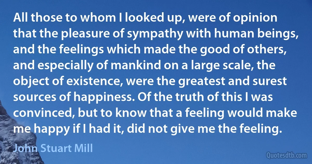 All those to whom I looked up, were of opinion that the pleasure of sympathy with human beings, and the feelings which made the good of others, and especially of mankind on a large scale, the object of existence, were the greatest and surest sources of happiness. Of the truth of this I was convinced, but to know that a feeling would make me happy if I had it, did not give me the feeling. (John Stuart Mill)