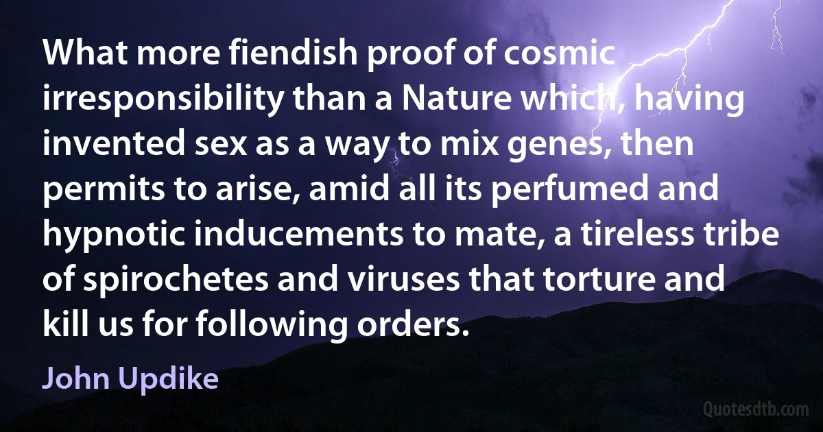 What more fiendish proof of cosmic irresponsibility than a Nature which, having invented sex as a way to mix genes, then permits to arise, amid all its perfumed and hypnotic inducements to mate, a tireless tribe of spirochetes and viruses that torture and kill us for following orders. (John Updike)