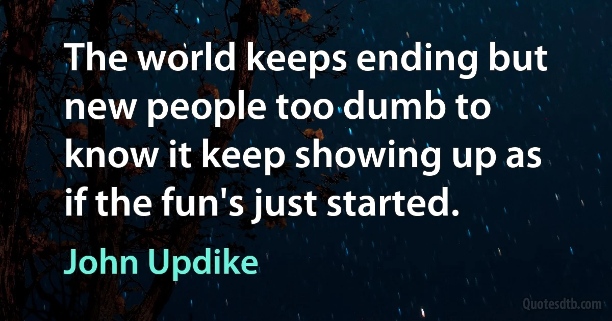 The world keeps ending but new people too dumb to know it keep showing up as if the fun's just started. (John Updike)