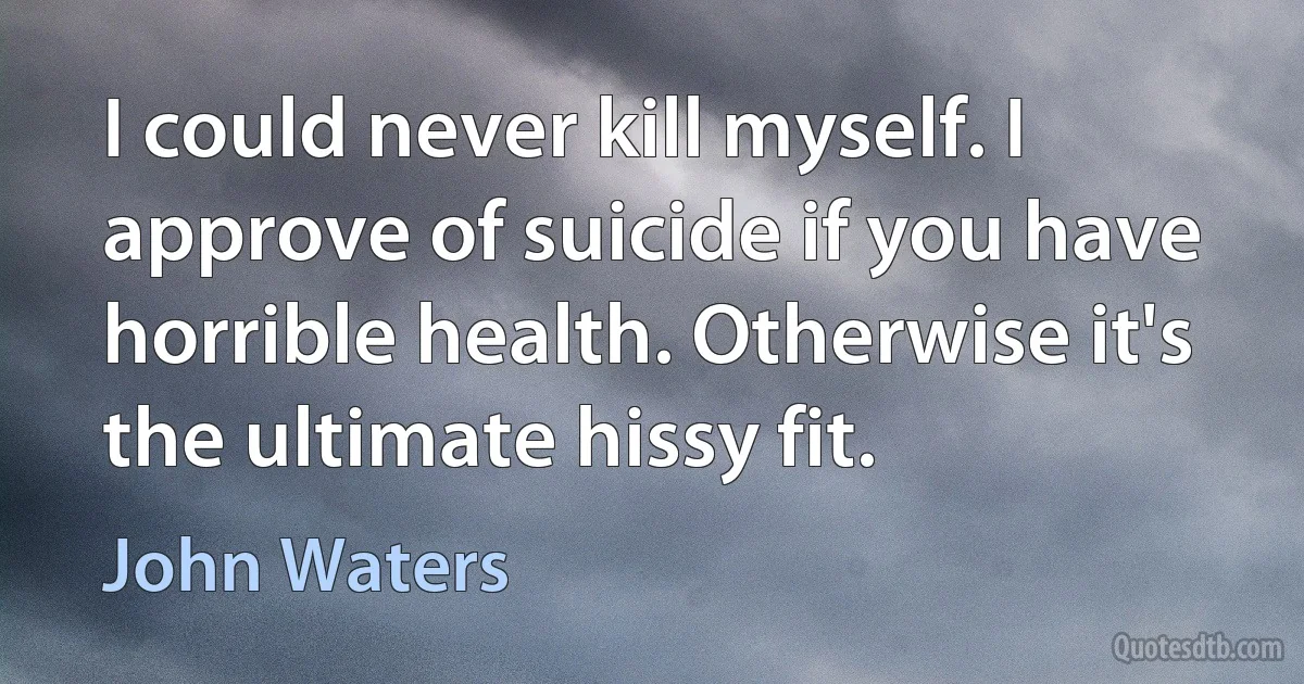 I could never kill myself. I approve of suicide if you have horrible health. Otherwise it's the ultimate hissy fit. (John Waters)