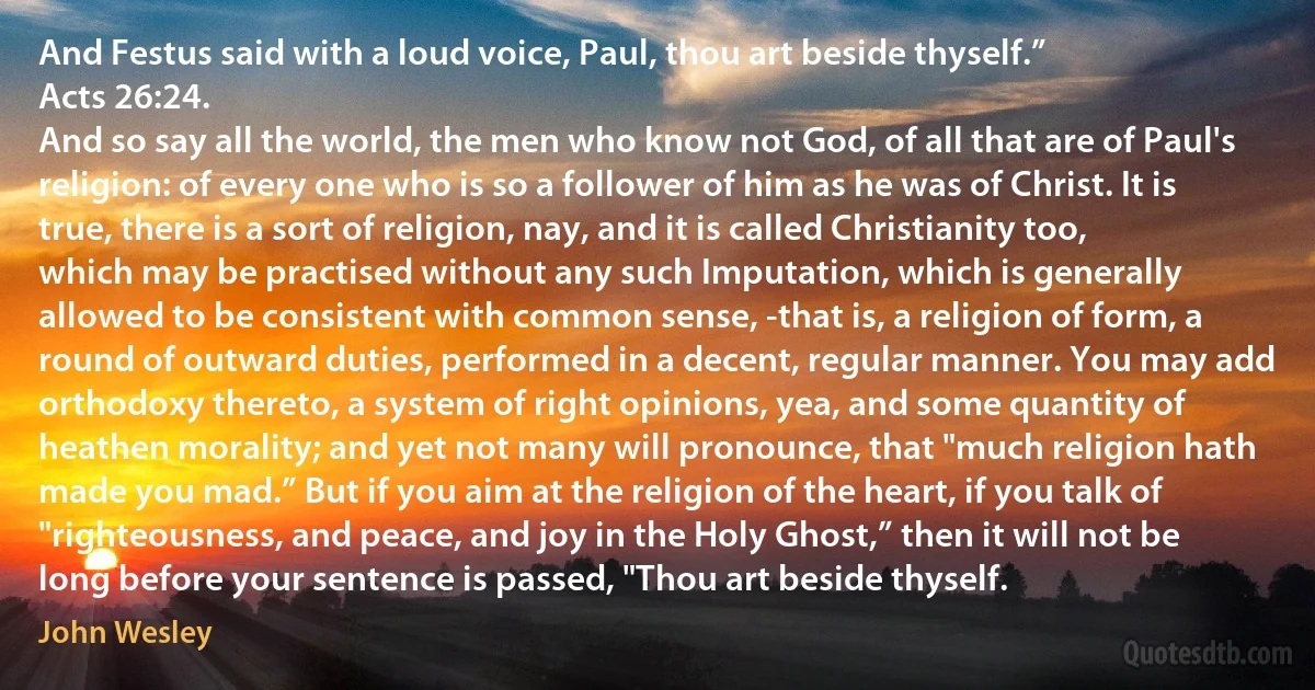 And Festus said with a loud voice, Paul, thou art beside thyself.”
Acts 26:24.
And so say all the world, the men who know not God, of all that are of Paul's religion: of every one who is so a follower of him as he was of Christ. It is true, there is a sort of religion, nay, and it is called Christianity too, which may be practised without any such Imputation, which is generally allowed to be consistent with common sense, -that is, a religion of form, a round of outward duties, performed in a decent, regular manner. You may add orthodoxy thereto, a system of right opinions, yea, and some quantity of heathen morality; and yet not many will pronounce, that "much religion hath made you mad.” But if you aim at the religion of the heart, if you talk of "righteousness, and peace, and joy in the Holy Ghost,” then it will not be long before your sentence is passed, "Thou art beside thyself. (John Wesley)