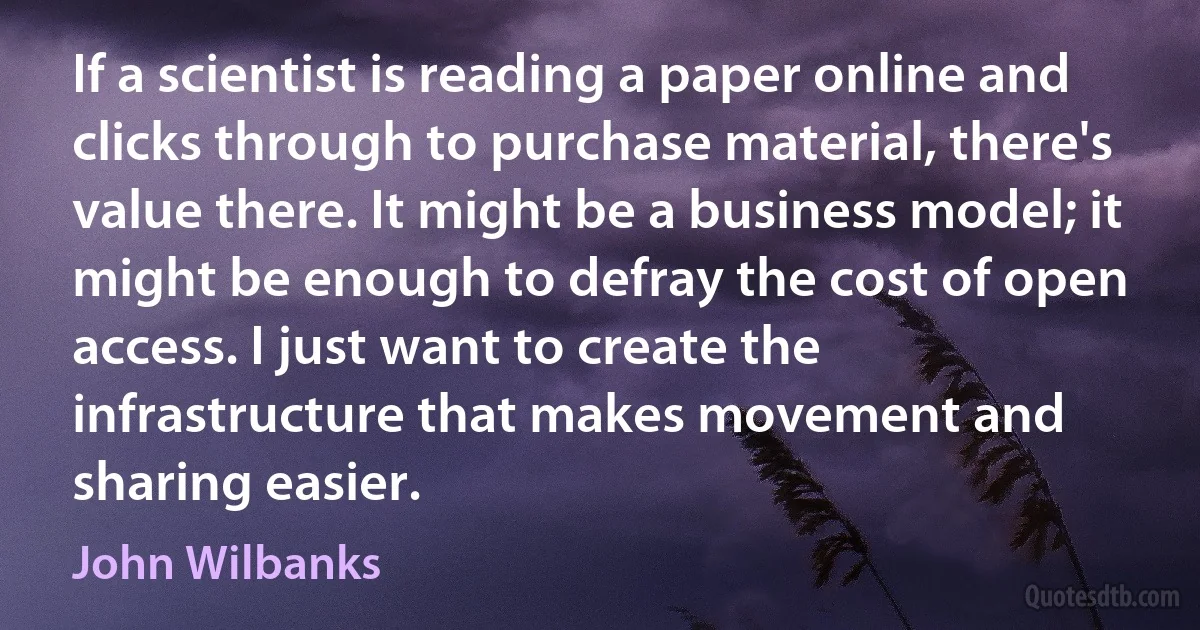 If a scientist is reading a paper online and clicks through to purchase material, there's value there. It might be a business model; it might be enough to defray the cost of open access. I just want to create the infrastructure that makes movement and sharing easier. (John Wilbanks)