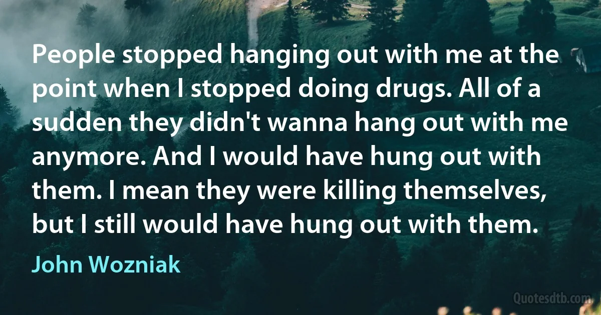 People stopped hanging out with me at the point when I stopped doing drugs. All of a sudden they didn't wanna hang out with me anymore. And I would have hung out with them. I mean they were killing themselves, but I still would have hung out with them. (John Wozniak)