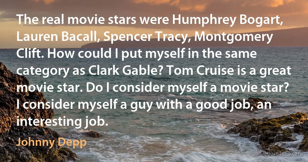 The real movie stars were Humphrey Bogart, Lauren Bacall, Spencer Tracy, Montgomery Clift. How could I put myself in the same category as Clark Gable? Tom Cruise is a great movie star. Do I consider myself a movie star? I consider myself a guy with a good job, an interesting job. (Johnny Depp)