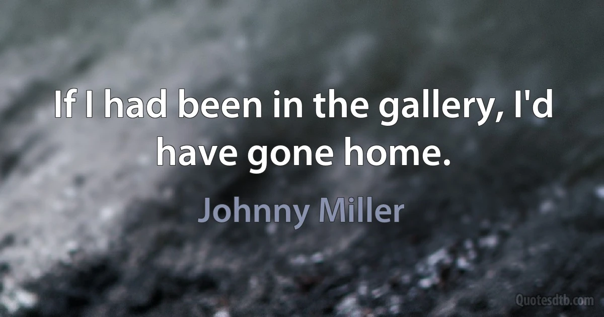 If I had been in the gallery, I'd have gone home. (Johnny Miller)