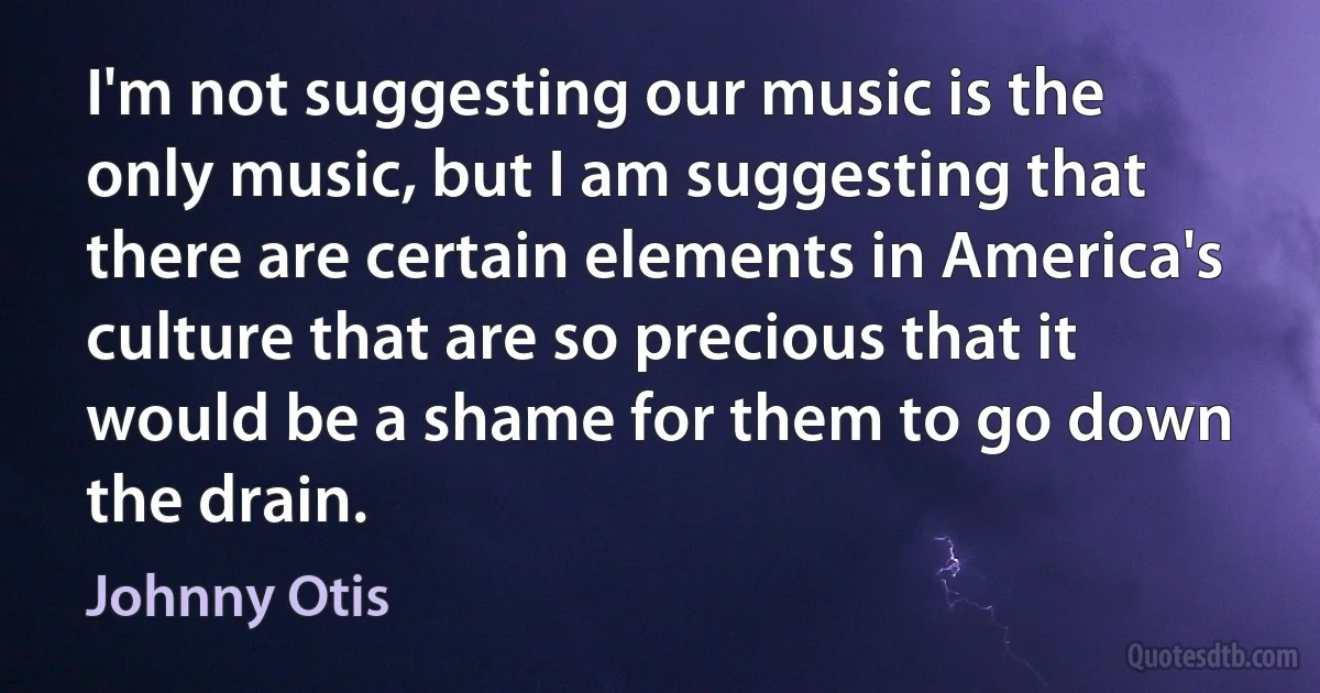 I'm not suggesting our music is the only music, but I am suggesting that there are certain elements in America's culture that are so precious that it would be a shame for them to go down the drain. (Johnny Otis)