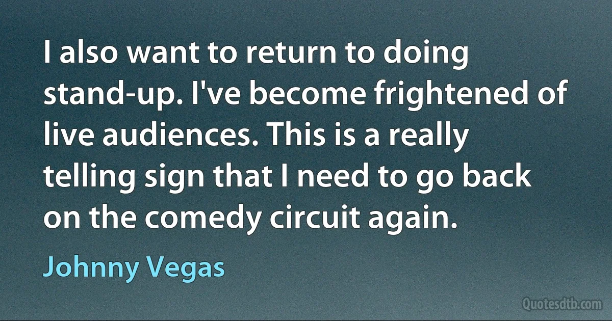 I also want to return to doing stand-up. I've become frightened of live audiences. This is a really telling sign that I need to go back on the comedy circuit again. (Johnny Vegas)