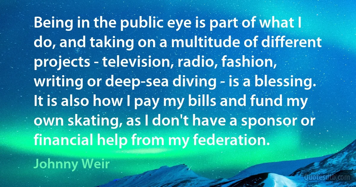 Being in the public eye is part of what I do, and taking on a multitude of different projects - television, radio, fashion, writing or deep-sea diving - is a blessing. It is also how I pay my bills and fund my own skating, as I don't have a sponsor or financial help from my federation. (Johnny Weir)