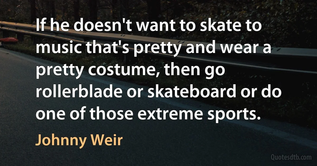 If he doesn't want to skate to music that's pretty and wear a pretty costume, then go rollerblade or skateboard or do one of those extreme sports. (Johnny Weir)