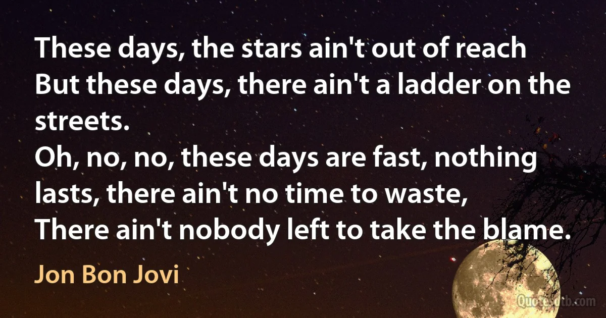 These days, the stars ain't out of reach
But these days, there ain't a ladder on the streets.
Oh, no, no, these days are fast, nothing lasts, there ain't no time to waste,
There ain't nobody left to take the blame. (Jon Bon Jovi)