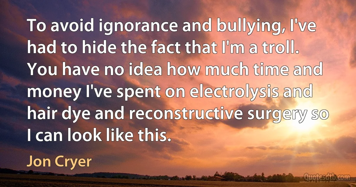 To avoid ignorance and bullying, I've had to hide the fact that I'm a troll. You have no idea how much time and money I've spent on electrolysis and hair dye and reconstructive surgery so I can look like this. (Jon Cryer)