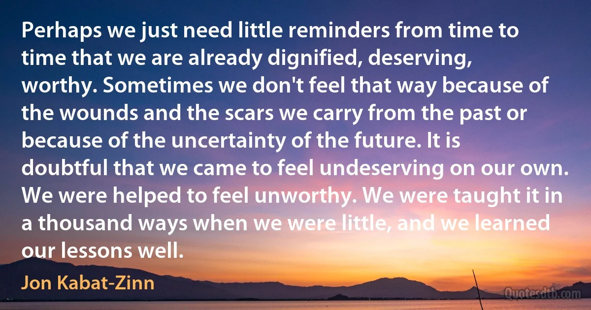 Perhaps we just need little reminders from time to time that we are already dignified, deserving, worthy. Sometimes we don't feel that way because of the wounds and the scars we carry from the past or because of the uncertainty of the future. It is doubtful that we came to feel undeserving on our own. We were helped to feel unworthy. We were taught it in a thousand ways when we were little, and we learned our lessons well. (Jon Kabat-Zinn)