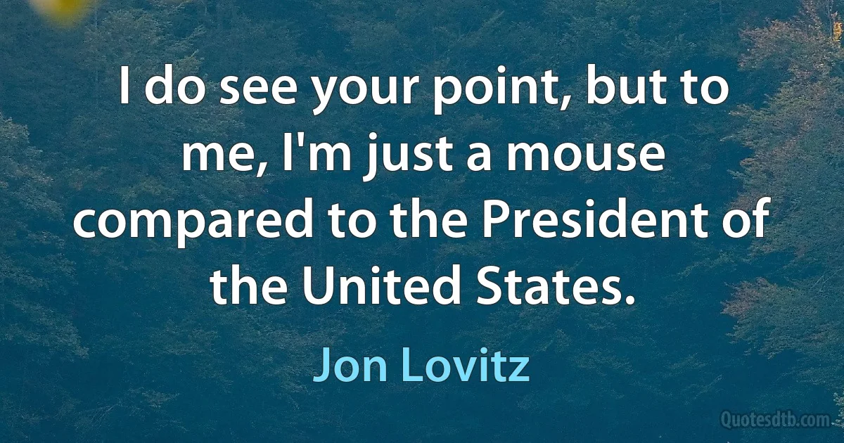 I do see your point, but to me, I'm just a mouse compared to the President of the United States. (Jon Lovitz)