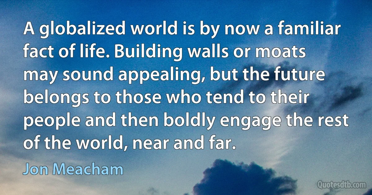 A globalized world is by now a familiar fact of life. Building walls or moats may sound appealing, but the future belongs to those who tend to their people and then boldly engage the rest of the world, near and far. (Jon Meacham)