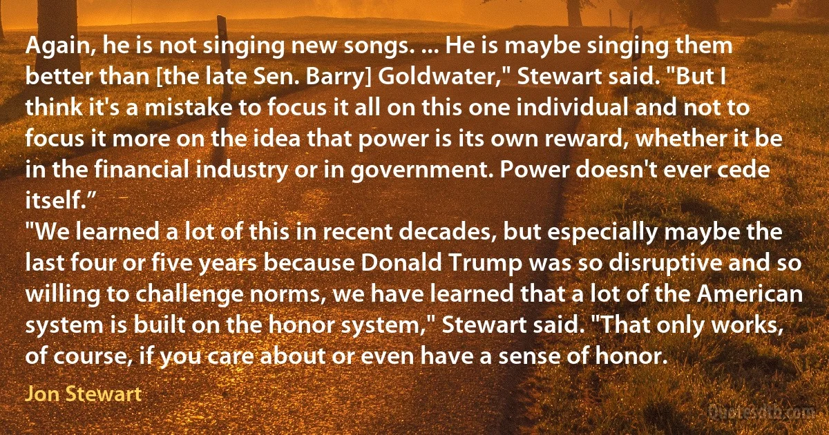 Again, he is not singing new songs. ... He is maybe singing them better than [the late Sen. Barry] Goldwater," Stewart said. "But I think it's a mistake to focus it all on this one individual and not to focus it more on the idea that power is its own reward, whether it be in the financial industry or in government. Power doesn't ever cede itself.”
"We learned a lot of this in recent decades, but especially maybe the last four or five years because Donald Trump was so disruptive and so willing to challenge norms, we have learned that a lot of the American system is built on the honor system," Stewart said. "That only works, of course, if you care about or even have a sense of honor. (Jon Stewart)