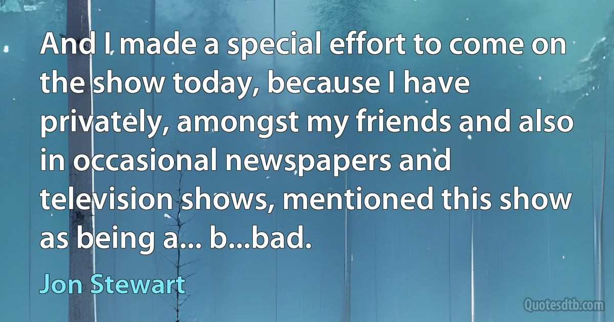 And I made a special effort to come on the show today, because I have privately, amongst my friends and also in occasional newspapers and television shows, mentioned this show as being a... b...bad. (Jon Stewart)