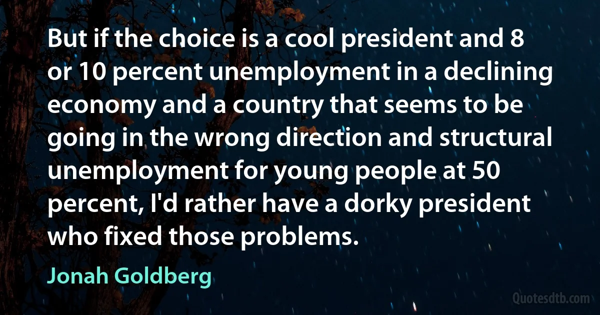 But if the choice is a cool president and 8 or 10 percent unemployment in a declining economy and a country that seems to be going in the wrong direction and structural unemployment for young people at 50 percent, I'd rather have a dorky president who fixed those problems. (Jonah Goldberg)