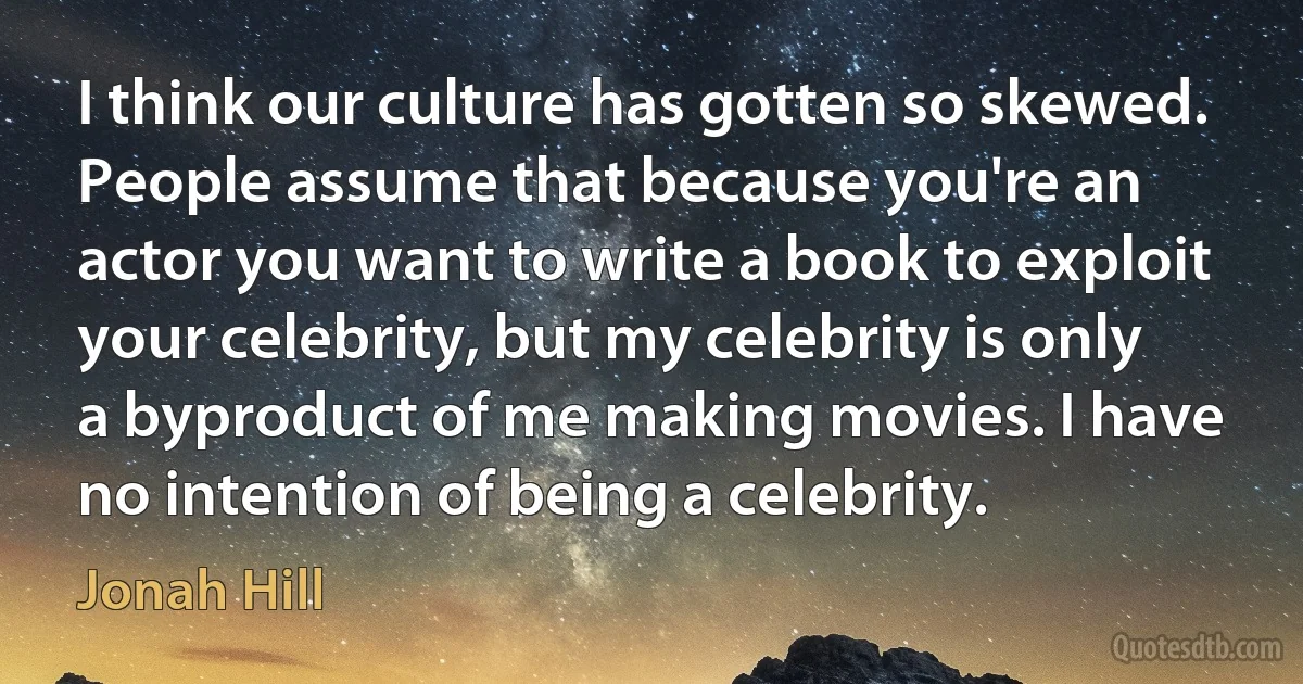 I think our culture has gotten so skewed. People assume that because you're an actor you want to write a book to exploit your celebrity, but my celebrity is only a byproduct of me making movies. I have no intention of being a celebrity. (Jonah Hill)