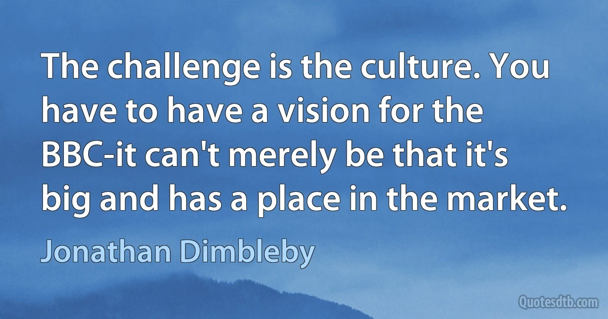 The challenge is the culture. You have to have a vision for the BBC-it can't merely be that it's big and has a place in the market. (Jonathan Dimbleby)