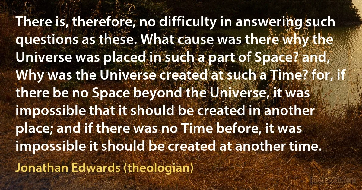 There is, therefore, no difficulty in answering such questions as these. What cause was there why the Universe was placed in such a part of Space? and, Why was the Universe created at such a Time? for, if there be no Space beyond the Universe, it was impossible that it should be created in another place; and if there was no Time before, it was impossible it should be created at another time. (Jonathan Edwards (theologian))