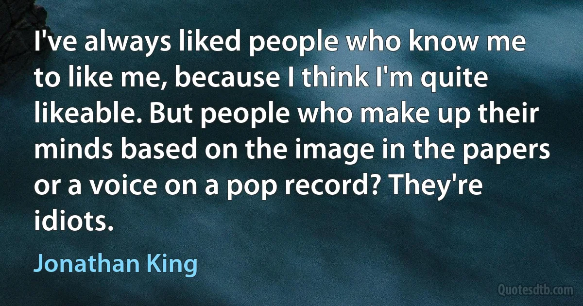 I've always liked people who know me to like me, because I think I'm quite likeable. But people who make up their minds based on the image in the papers or a voice on a pop record? They're idiots. (Jonathan King)