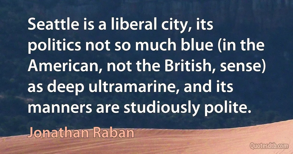 Seattle is a liberal city, its politics not so much blue (in the American, not the British, sense) as deep ultramarine, and its manners are studiously polite. (Jonathan Raban)