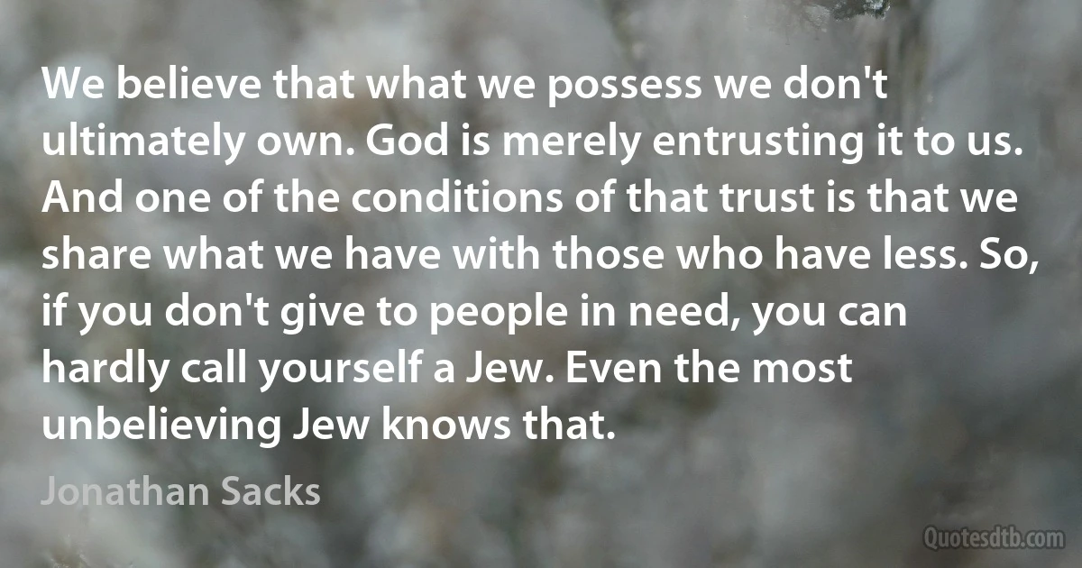 We believe that what we possess we don't ultimately own. God is merely entrusting it to us. And one of the conditions of that trust is that we share what we have with those who have less. So, if you don't give to people in need, you can hardly call yourself a Jew. Even the most unbelieving Jew knows that. (Jonathan Sacks)