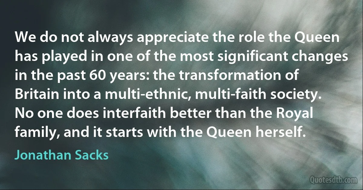 We do not always appreciate the role the Queen has played in one of the most significant changes in the past 60 years: the transformation of Britain into a multi-ethnic, multi-faith society. No one does interfaith better than the Royal family, and it starts with the Queen herself. (Jonathan Sacks)