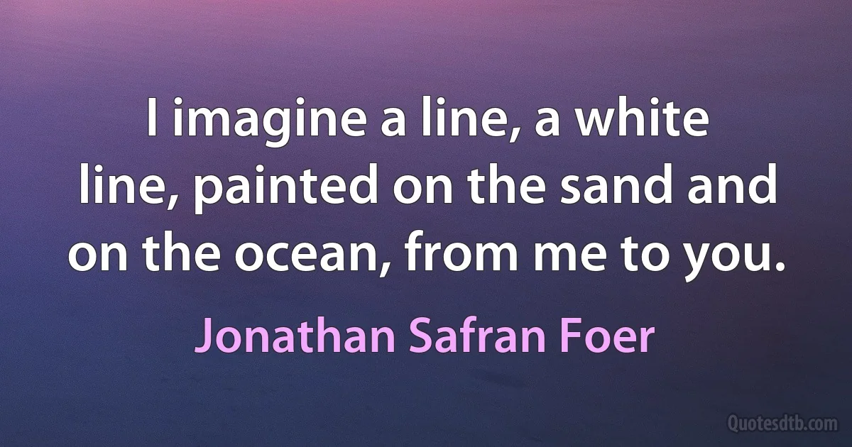 I imagine a line, a white line, painted on the sand and on the ocean, from me to you. (Jonathan Safran Foer)