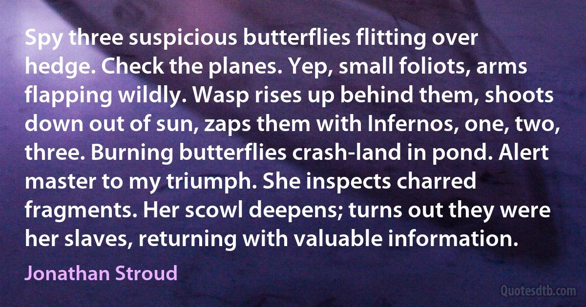 Spy three suspicious butterflies flitting over hedge. Check the planes. Yep, small foliots, arms flapping wildly. Wasp rises up behind them, shoots down out of sun, zaps them with Infernos, one, two, three. Burning butterflies crash-land in pond. Alert master to my triumph. She inspects charred fragments. Her scowl deepens; turns out they were her slaves, returning with valuable information. (Jonathan Stroud)