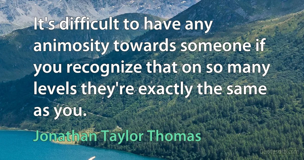 It's difficult to have any animosity towards someone if you recognize that on so many levels they're exactly the same as you. (Jonathan Taylor Thomas)