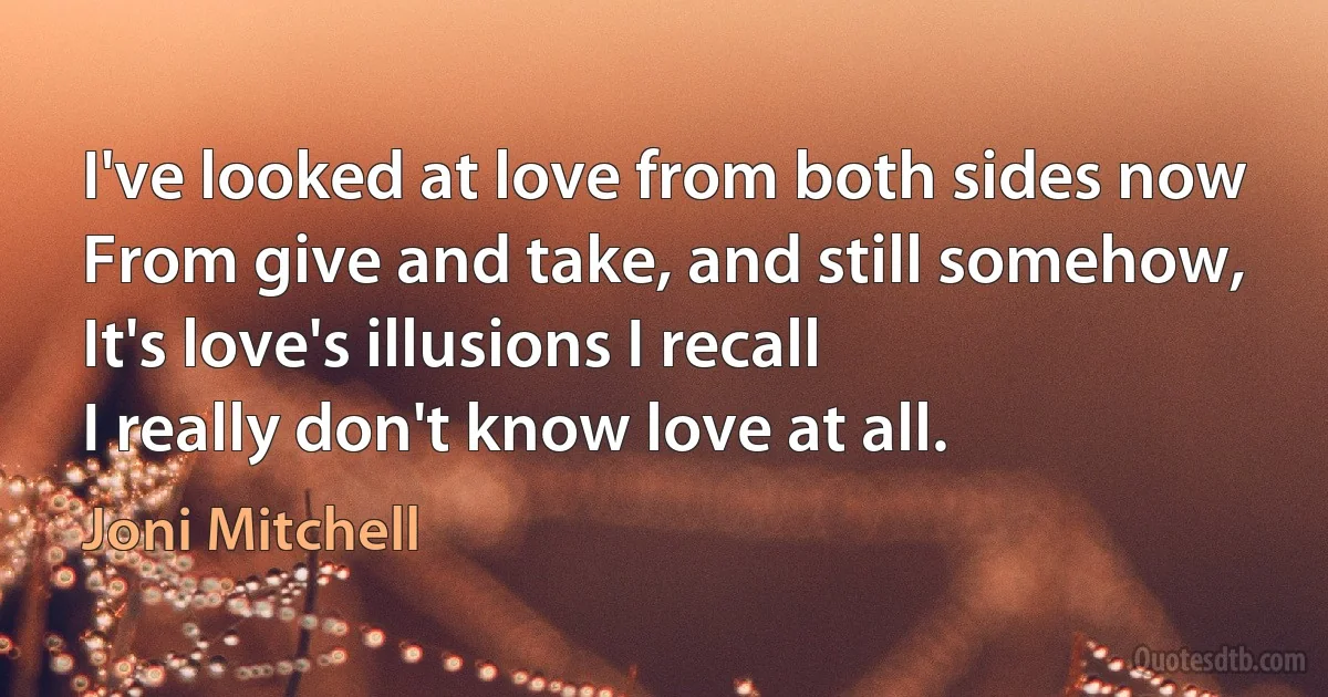 I've looked at love from both sides now
From give and take, and still somehow,
It's love's illusions I recall
I really don't know love at all. (Joni Mitchell)