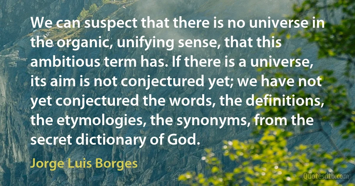 We can suspect that there is no universe in the organic, unifying sense, that this ambitious term has. If there is a universe, its aim is not conjectured yet; we have not yet conjectured the words, the definitions, the etymologies, the synonyms, from the secret dictionary of God. (Jorge Luis Borges)