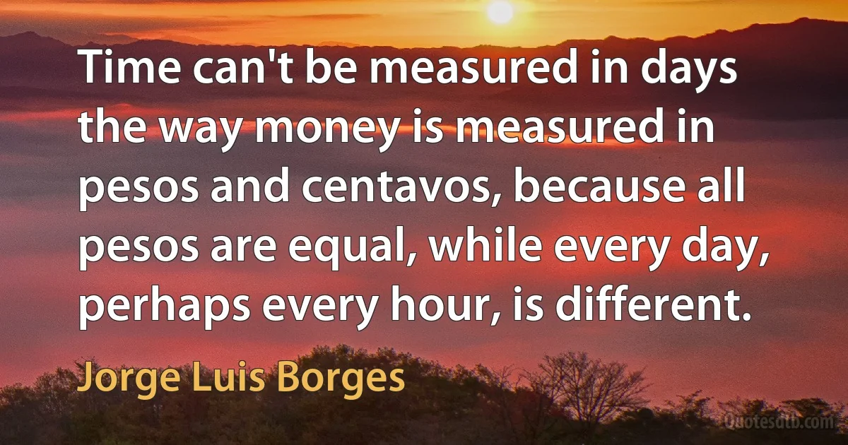 Time can't be measured in days the way money is measured in pesos and centavos, because all pesos are equal, while every day, perhaps every hour, is different. (Jorge Luis Borges)