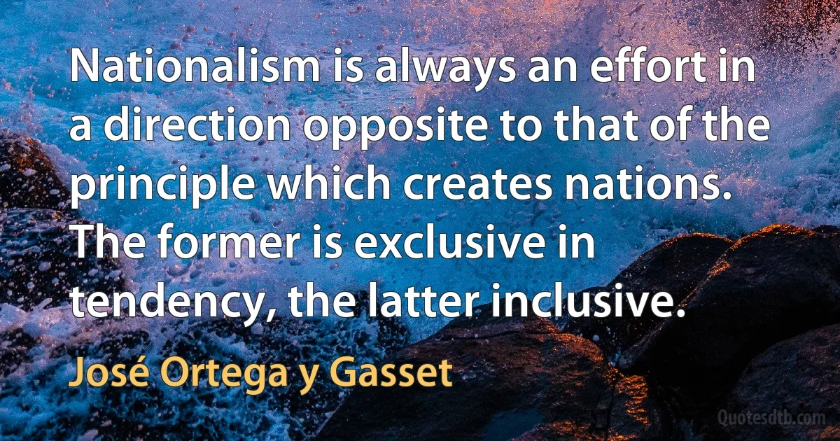 Nationalism is always an effort in a direction opposite to that of the principle which creates nations. The former is exclusive in tendency, the latter inclusive. (José Ortega y Gasset)