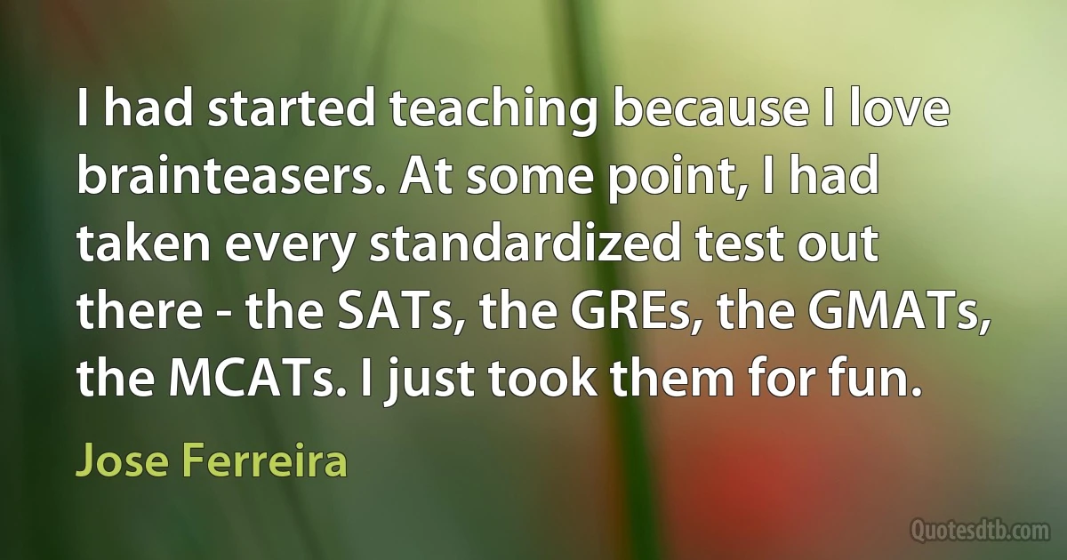 I had started teaching because I love brainteasers. At some point, I had taken every standardized test out there - the SATs, the GREs, the GMATs, the MCATs. I just took them for fun. (Jose Ferreira)