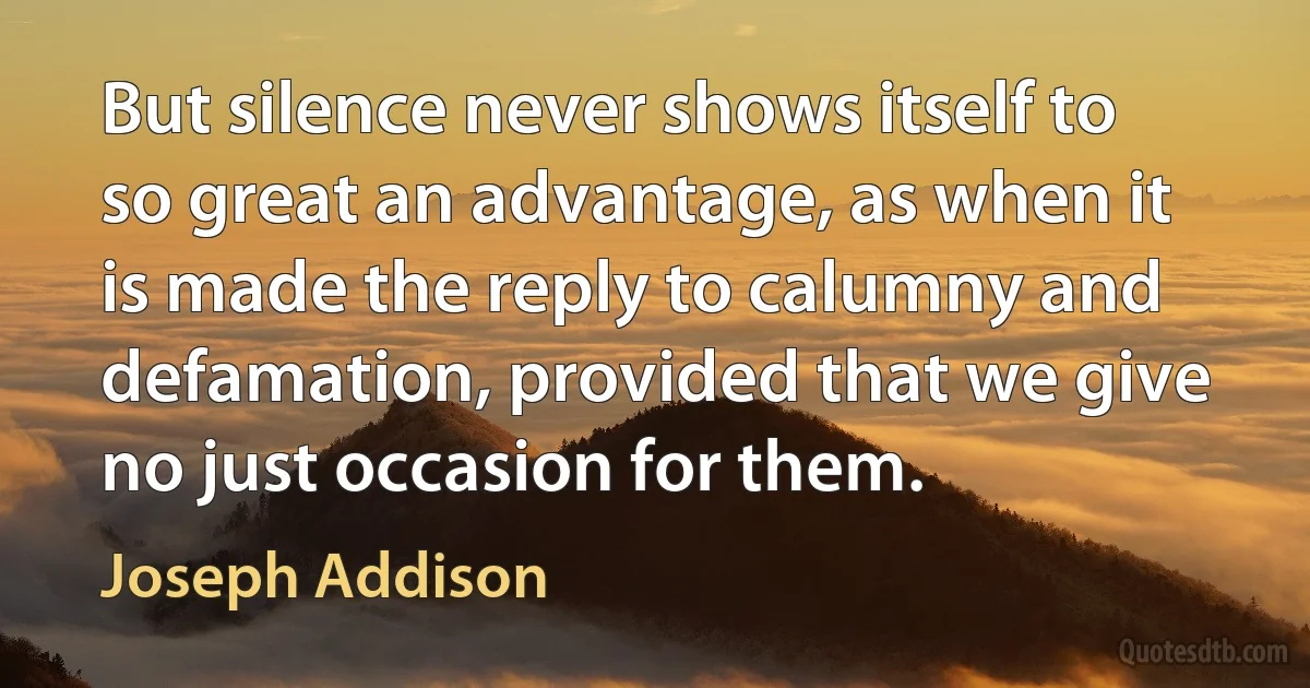 But silence never shows itself to so great an advantage, as when it is made the reply to calumny and defamation, provided that we give no just occasion for them. (Joseph Addison)