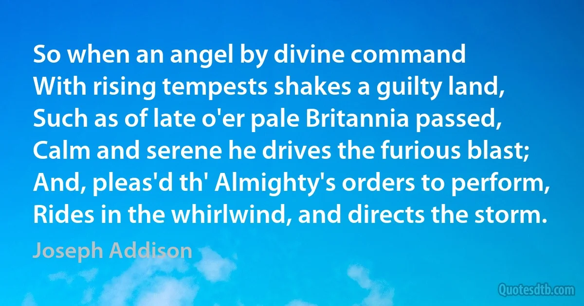 So when an angel by divine command
With rising tempests shakes a guilty land,
Such as of late o'er pale Britannia passed,
Calm and serene he drives the furious blast;
And, pleas'd th' Almighty's orders to perform,
Rides in the whirlwind, and directs the storm. (Joseph Addison)