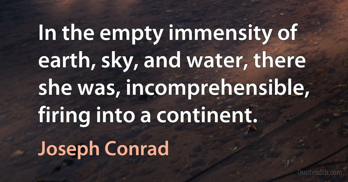 In the empty immensity of earth, sky, and water, there she was, incomprehensible, firing into a continent. (Joseph Conrad)