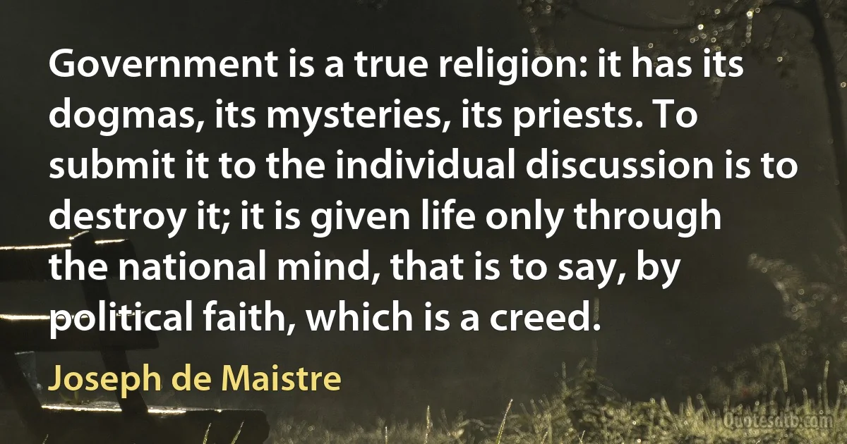 Government is a true religion: it has its dogmas, its mysteries, its priests. To submit it to the individual discussion is to destroy it; it is given life only through the national mind, that is to say, by political faith, which is a creed. (Joseph de Maistre)