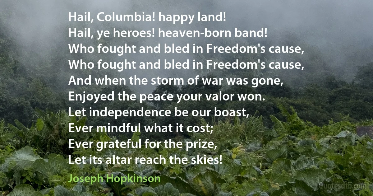 Hail, Columbia! happy land!
Hail, ye heroes! heaven-born band!
Who fought and bled in Freedom's cause,
Who fought and bled in Freedom's cause,
And when the storm of war was gone,
Enjoyed the peace your valor won.
Let independence be our boast,
Ever mindful what it cost;
Ever grateful for the prize,
Let its altar reach the skies! (Joseph Hopkinson)