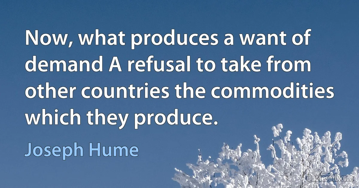 Now, what produces a want of demand A refusal to take from other countries the commodities which they produce. (Joseph Hume)