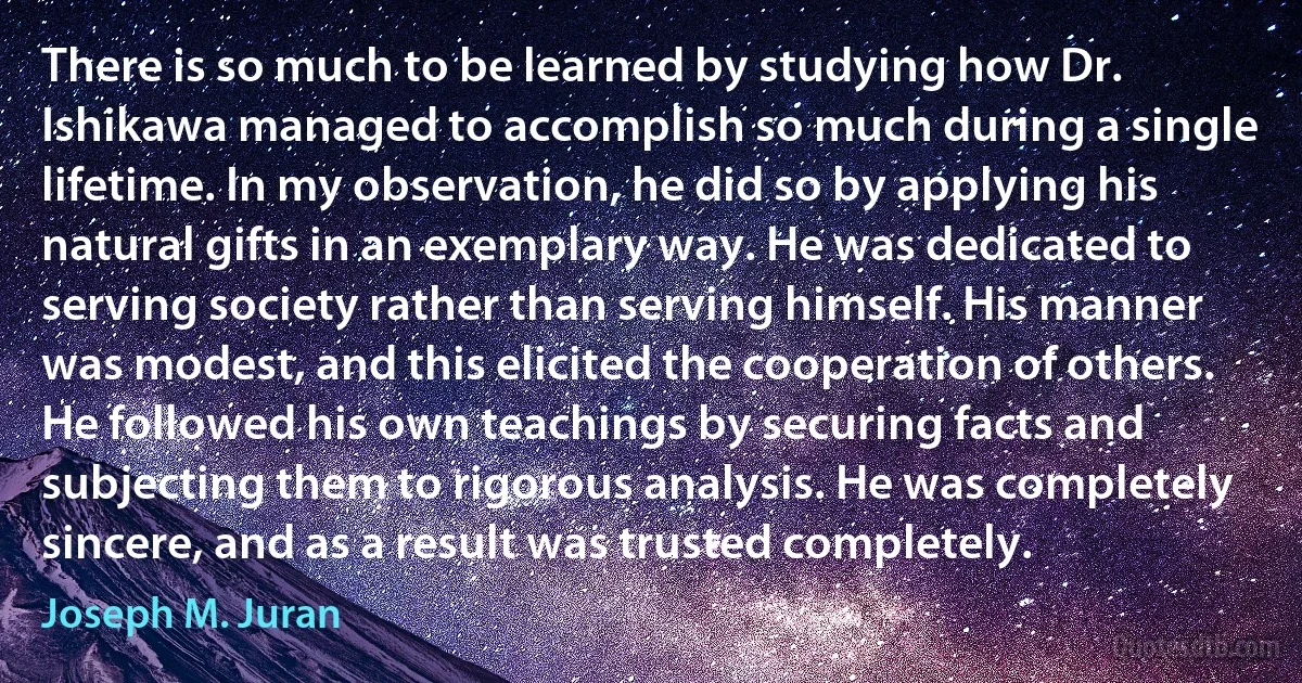 There is so much to be learned by studying how Dr. Ishikawa managed to accomplish so much during a single lifetime. In my observation, he did so by applying his natural gifts in an exemplary way. He was dedicated to serving society rather than serving himself. His manner was modest, and this elicited the cooperation of others. He followed his own teachings by securing facts and subjecting them to rigorous analysis. He was completely sincere, and as a result was trusted completely. (Joseph M. Juran)