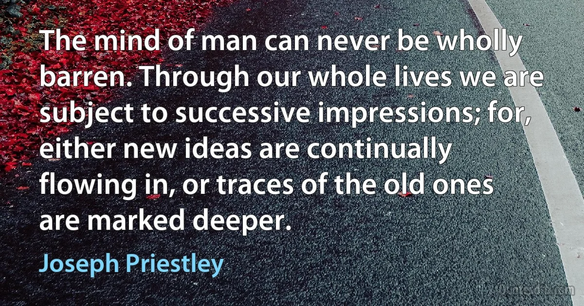 The mind of man can never be wholly barren. Through our whole lives we are subject to successive impressions; for, either new ideas are continually flowing in, or traces of the old ones are marked deeper. (Joseph Priestley)