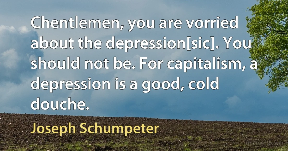 Chentlemen, you are vorried about the depression[sic]. You should not be. For capitalism, a depression is a good, cold douche. (Joseph Schumpeter)